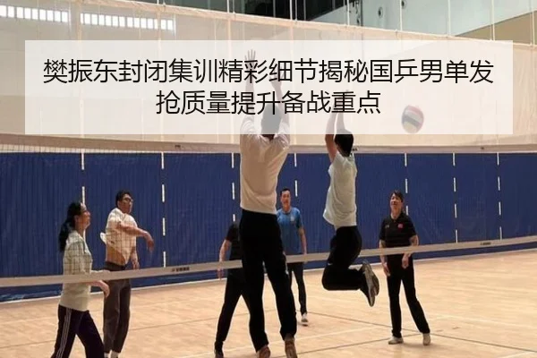 樊振东封闭集训精彩细节揭秘国乒男单发抢质量提升备战重点