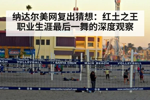 纳达尔美网复出猜想：红土之王职业生涯最后一舞的深度观察
