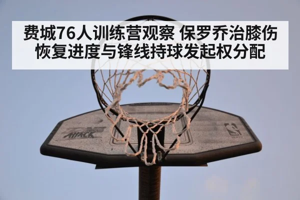 费城76人训练营观察 保罗乔治膝伤恢复进度与锋线持球发起权分配