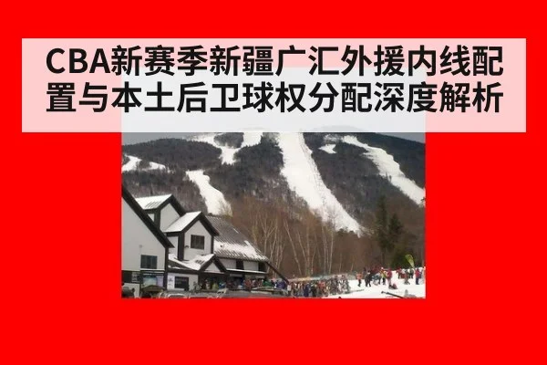 CBA新赛季新疆广汇外援内线配置与本土后卫球权分配深度解析