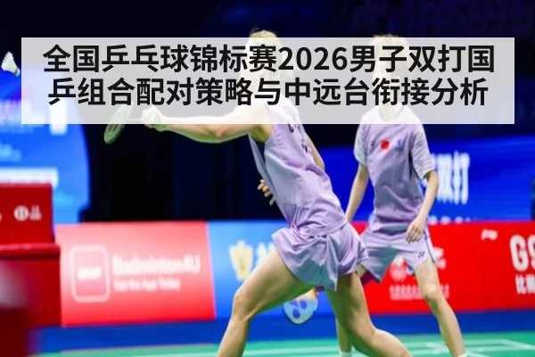 全国乒乓球锦标赛2026男子双打国乒组合配对策略与中远台衔接分析