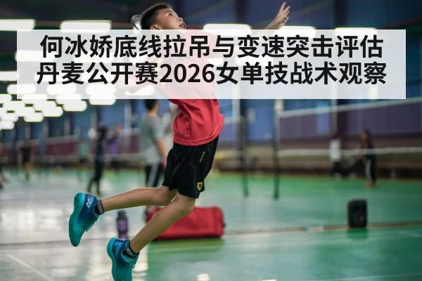 何冰娇底线拉吊与变速突击评估 丹麦公开赛2026女单技战术观察