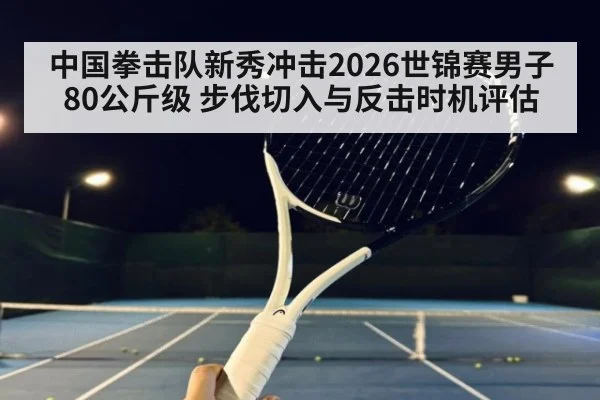 中国拳击队新秀冲击2026世锦赛男子80公斤级 步伐切入与反击时机评估