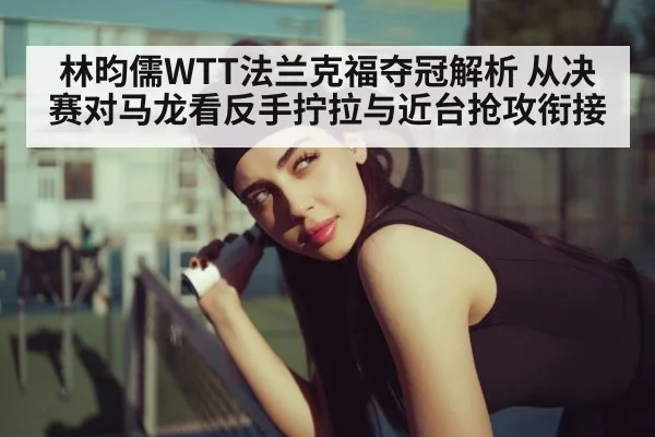 林昀儒WTT法兰克福夺冠解析 从决赛对马龙看反手拧拉与近台抢攻衔接
