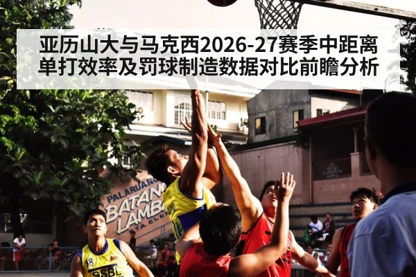 亚历山大与马克西2026-27赛季中距离单打效率及罚球制造数据对比前瞻分析