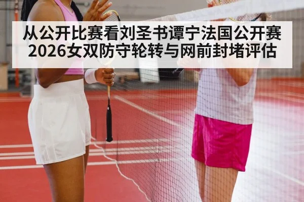 从公开比赛看刘圣书谭宁法国公开赛2026女双防守轮转与网前封堵评估